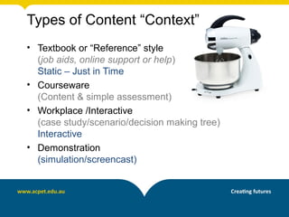 Types of Content “Context”
• Textbook or “Reference” style
(job aids, online support or help)
Static – Just in Time
• Courseware
(Content & simple assessment)
• Workplace /Interactive
(case study/scenario/decision making tree)
Interactive
• Demonstration
(simulation/screencast)
 