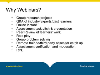 Why Webinars?
• Group research projects
• Q&A of industry experts/past learners
• Online lecture
• Assessment task pitch & presentation
• Peer Review of learners’ work
• Role play
• Group problem solving
• Remote trainee/third party assessor catch up
• Assessment verification and moderation
• RPL
 