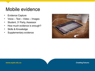 • Evidence Capture
• Voice – Text – Video – Images
• Student, 3rd
Party, Assessor
• How much evidence is enough?
• Skills & Knowledge
• Supplementary evidence
Mobile evidence
 