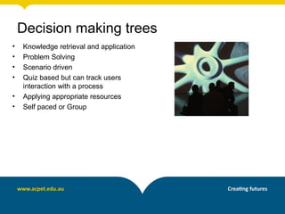 • Knowledge retrieval and application
• Problem Solving
• Scenario driven
• Quiz based but can track users
interaction with a process
• Applying appropriate resources
• Self paced or Group
Decision making trees
 