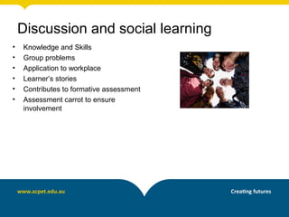 • Knowledge and Skills
• Group problems
• Application to workplace
• Learner’s stories
• Contributes to formative assessment
• Assessment carrot to ensure
involvement
Discussion and social learning
 