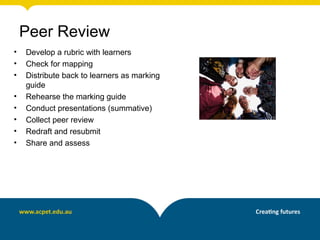 • Develop a rubric with learners
• Check for mapping
• Distribute back to learners as marking
guide
• Rehearse the marking guide
• Conduct presentations (summative)
• Collect peer review
• Redraft and resubmit
• Share and assess
Peer Review
 