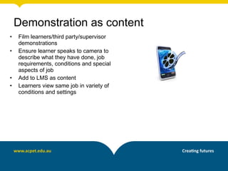 • Film learners/third party/supervisor
demonstrations
• Ensure learner speaks to camera to
describe what they have done, job
requirements, conditions and special
aspects of job
• Add to LMS as content
• Learners view same job in variety of
conditions and settings
Demonstration as content
 