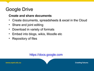 Create and share documents
• Create documents, spreadsheets & excel in the Cloud
• Share and joint editing
• Download in variety of formats
• Embed into blogs, wikis, Moodle etc
• Repository of files
https://docs.google.com
Google Drive
 
