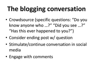 The blogging conversation
• Crowdsource (specific questions: “Do you
  know anyone who …?” “Did you see …?”
  “Has this ever happened to you?”)
• Consider ending post w/ question
• Stimulate/continue conversation in social
  media
• Engage with comments
 