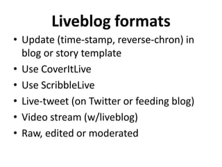 Liveblog formats
• Update (time-stamp, reverse-chron) in
  blog or story template
• Use CoverItLive
• Use ScribbleLive
• Live-tweet (on Twitter or feeding blog)
• Video stream (w/liveblog)
• Raw, edited or moderated
 