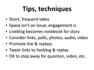 Tips, techniques
•   Short, frequent takes
•   Space isn’t an issue; engagement is
•   Liveblog becomes notebook for story
•   Consider links, polls, photos, audio, video
•   Promote live & replays
•   Tweet links to liveblog & replay
•   OK to step away for question, video, etc.
 