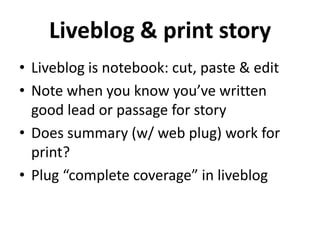 Liveblog & print story
• Liveblog is notebook: cut, paste & edit
• Note when you know you’ve written
  good lead or passage for story
• Does summary (w/ web plug) work for
  print?
• Plug “complete coverage” in liveblog
 