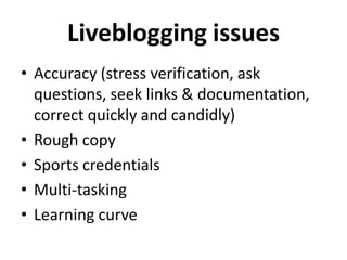 Liveblogging issues
• Accuracy (stress verification, ask
  questions, seek links & documentation,
  correct quickly and candidly)
• Rough copy
• Sports credentials
• Multi-tasking
• Learning curve
 