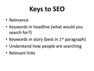 Keys to SEO
• Relevance
• Keywords in headline (what would you
  search for?)
• Keywords in story (best in 1st paragraph)
• Understand how people are searching
• Relevant links
 