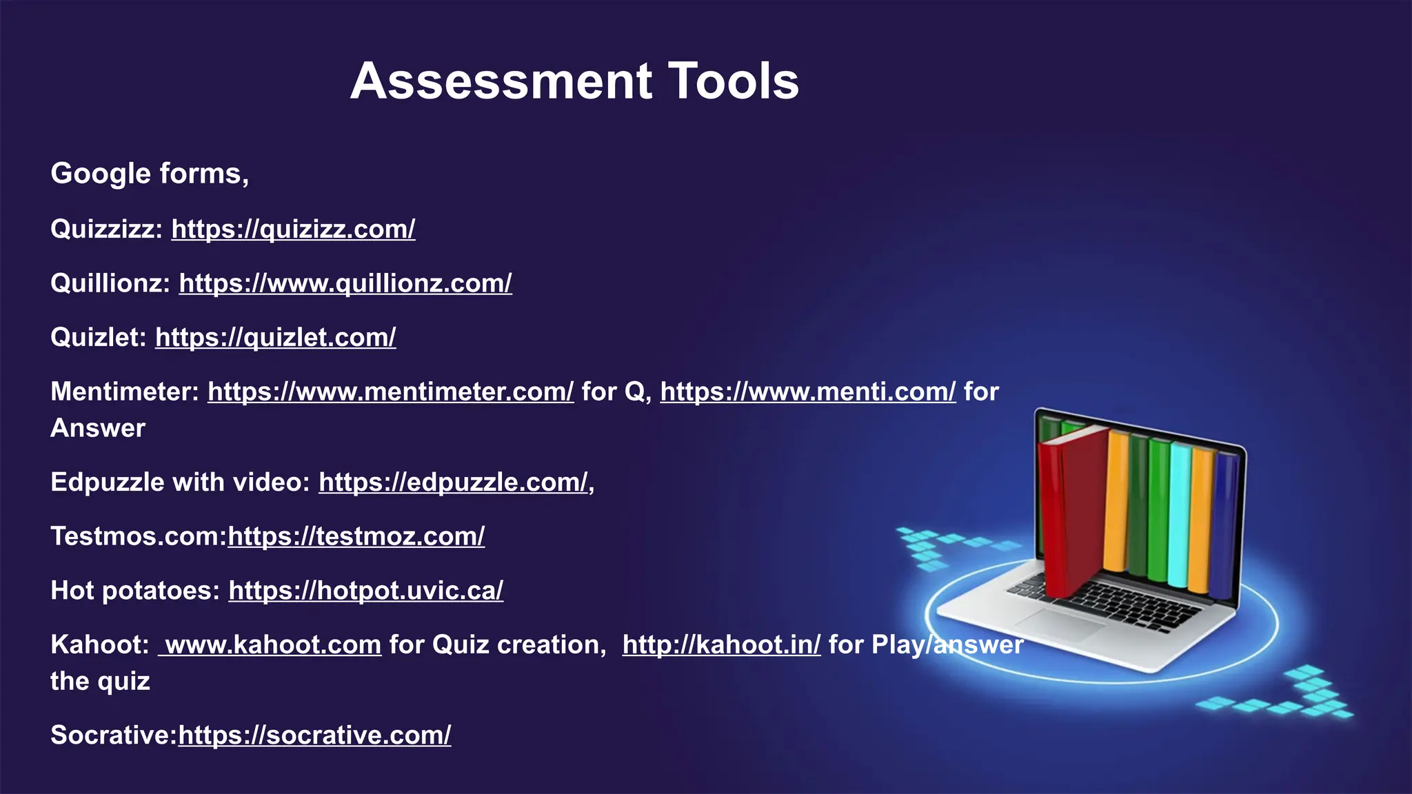 Assessment Tools
Google forms,
Quizzizz: https://quizizz.com/
Quillionz: https://www.quillionz.com/
Quizlet: https://quizlet.com/
Mentimeter: https://www.mentimeter.com/ for Q, https://www.menti.com/ for
Answer
Edpuzzle with video: https://edpuzzle.com/,
Testmos.com:https://testmoz.com/
Hot potatoes: https://hotpot.uvic.ca/
Kahoot: www.kahoot.com for Quiz creation, http://kahoot.in/ for Play/answer
the quiz
Socrative:https://socrative.com/
 