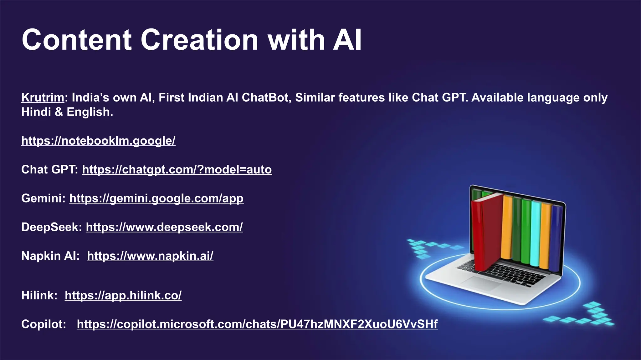 Content Creation with AI
Krutrim: India’s own AI, First Indian AI ChatBot, Similar features like Chat GPT. Available language only
Hindi & English.
https://notebooklm.google/
Chat GPT: https://chatgpt.com/?model=auto
Gemini: https://gemini.google.com/app
DeepSeek: https://www.deepseek.com/
Napkin AI: https://www.napkin.ai/
Hilink: https://app.hilink.co/
Copilot: https://copilot.microsoft.com/chats/PU47hzMNXF2XuoU6VvSHf
 