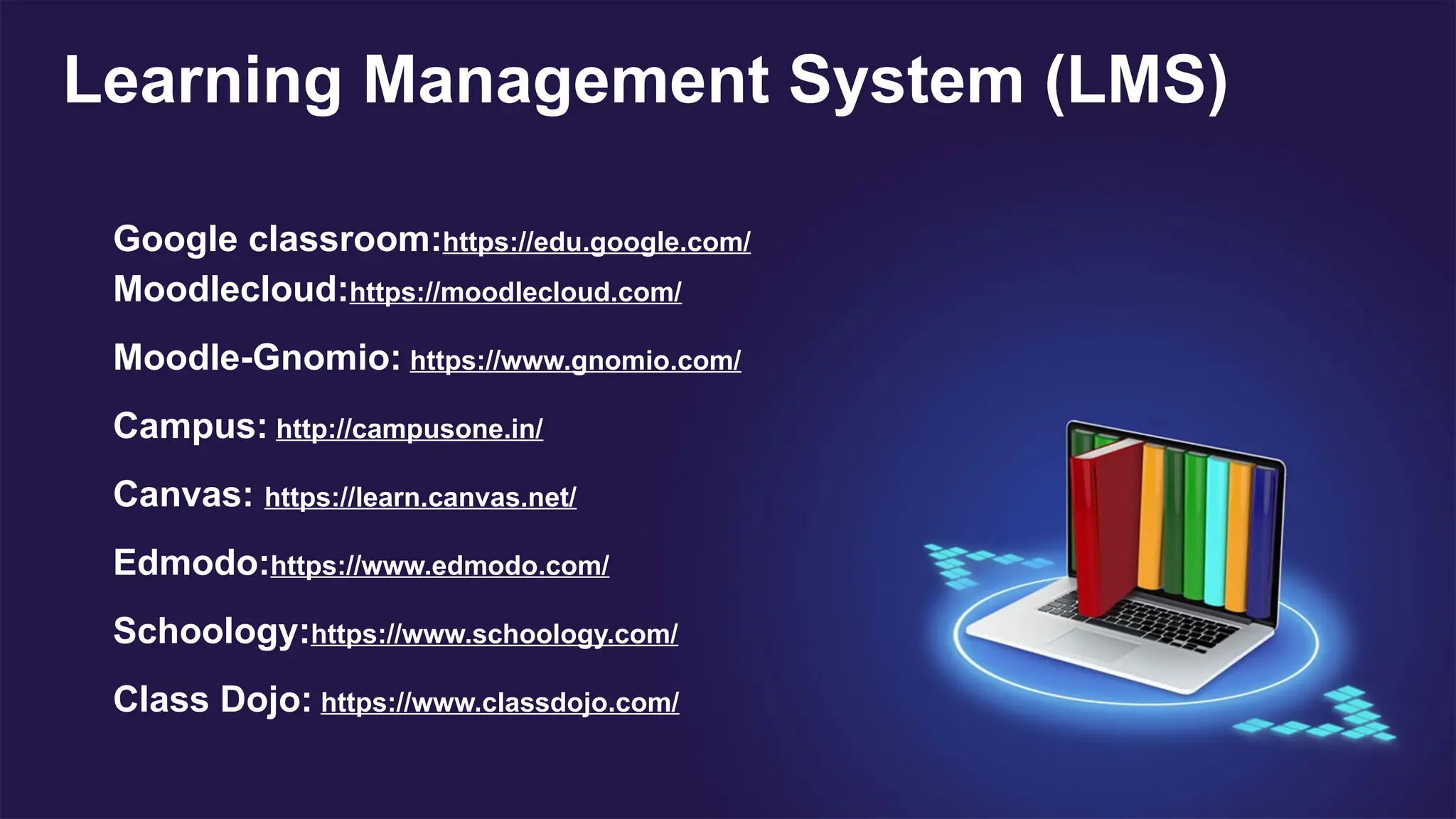 Google classroom:https://edu.google.com/
Moodlecloud:https://moodlecloud.com/
Moodle-Gnomio: https://www.gnomio.com/
Campus: http://campusone.in/
Canvas: https://learn.canvas.net/
Edmodo:https://www.edmodo.com/
Schoology:https://www.schoology.com/
Class Dojo: https://www.classdojo.com/
Learning Management System (LMS)
 