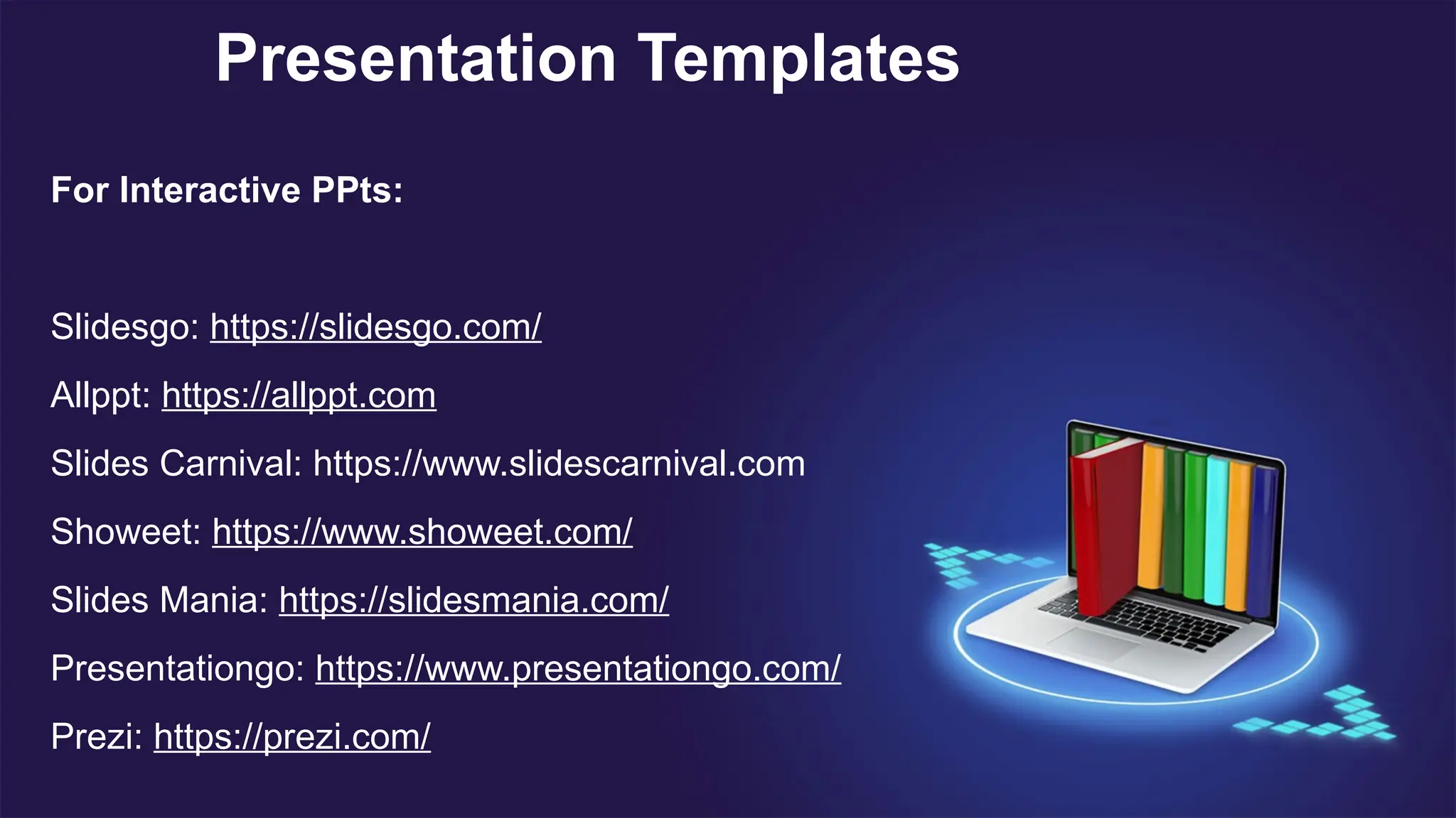 Presentation Templates
For Interactive PPts:
Slidesgo: https://slidesgo.com/
Allppt: https://allppt.com
Slides Carnival: https://www.slidescarnival.com
Showeet: https://www.showeet.com/
Slides Mania: https://slidesmania.com/
Presentationgo: https://www.presentationgo.com/
Prezi: https://prezi.com/
 