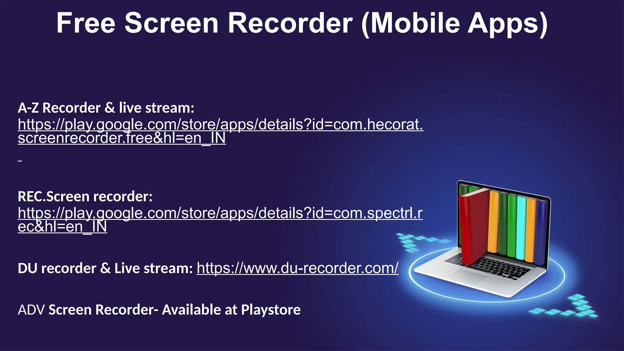 Free Screen Recorder (Mobile Apps)
A-Z Recorder & live stream:
https://play.google.com/store/apps/details?id=com.hecorat.
screenrecorder.free&hl=en_IN
REC.Screen recorder:
https://play.google.com/store/apps/details?id=com.spectrl.r
ec&hl=en_IN
DU recorder & Live stream: https://www.du-recorder.com/
ADV Screen Recorder- Available at Playstore
 