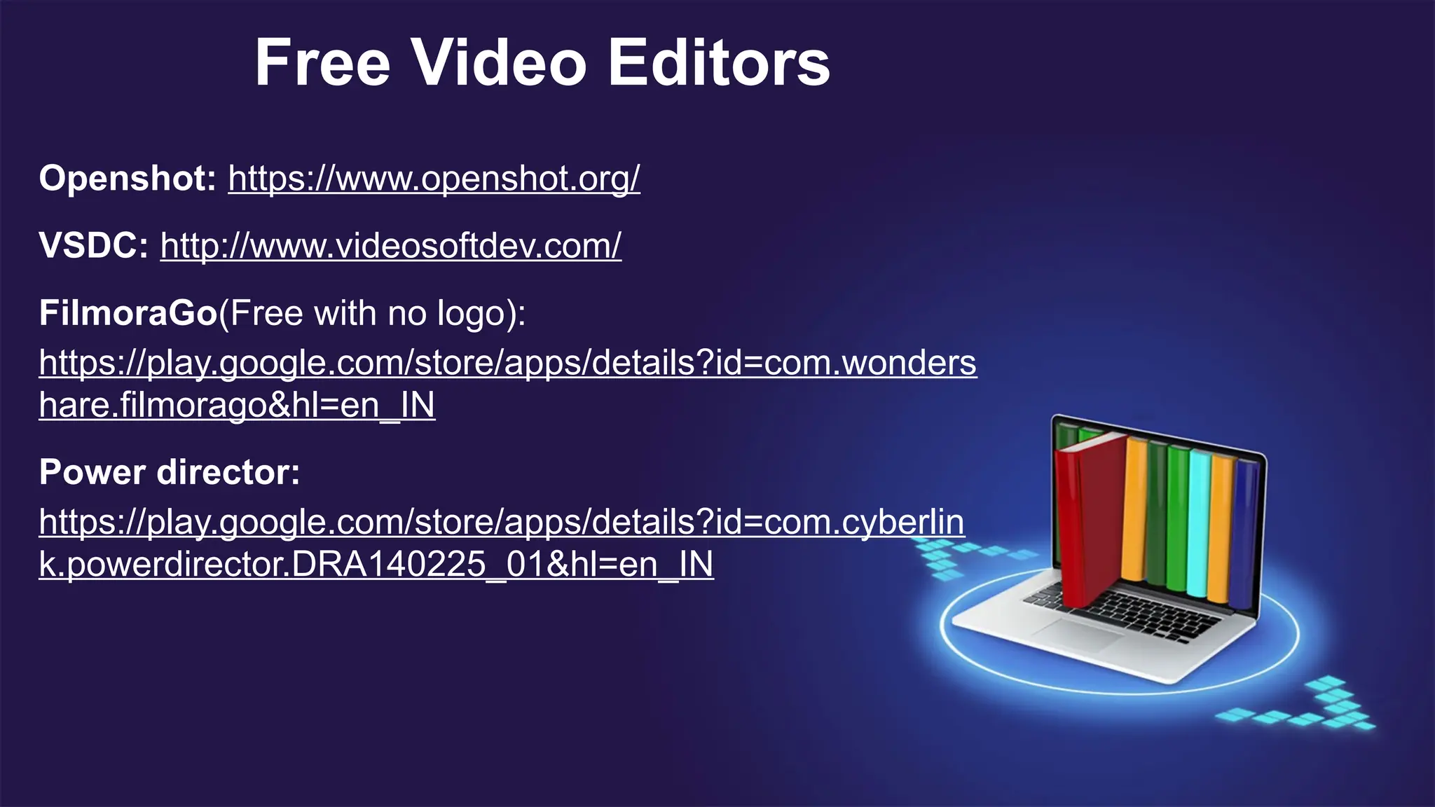 Free Video Editors
Openshot: https://www.openshot.org/
VSDC: http://www.videosoftdev.com/
FilmoraGo(Free with no logo):
https://play.google.com/store/apps/details?id=com.wonders
hare.filmorago&hl=en_IN
Power director:
https://play.google.com/store/apps/details?id=com.cyberlin
k.powerdirector.DRA140225_01&hl=en_IN
 
