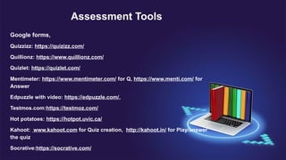Assessment Tools
Google forms,
Quizzizz: https://quizizz.com/
Quillionz: https://www.quillionz.com/
Quizlet: https://quizlet.com/
Mentimeter: https://www.mentimeter.com/ for Q, https://www.menti.com/ for
Answer
Edpuzzle with video: https://edpuzzle.com/,
Testmos.com:https://testmoz.com/
Hot potatoes: https://hotpot.uvic.ca/
Kahoot: www.kahoot.com for Quiz creation, http://kahoot.in/ for Play/answer
the quiz
Socrative:https://socrative.com/
 
