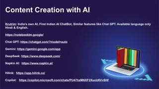 Content Creation with AI
Krutrim: India’s own AI, First Indian AI ChatBot, Similar features like Chat GPT. Available language only
Hindi & English.
https://notebooklm.google/
Chat GPT: https://chatgpt.com/?model=auto
Gemini: https://gemini.google.com/app
DeepSeek: https://www.deepseek.com/
Napkin AI: https://www.napkin.ai/
Hilink: https://app.hilink.co/
Copilot: https://copilot.microsoft.com/chats/PU47hzMNXF2XuoU6VvSHf
 