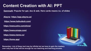 Content Creation with AI: PPT
GammaAI: Popular for ppt, doc & web. Here cards means no. of slides
Alayna: https://app.alayna.us/
https://www.haikudeck.com/
https://www.zoho.com/show/
https://www.emaze.com/
https://www.visme.co/
https://tome.app/
Remember- List of these tool may be infinite but we have to gain the mastery
over only few & that will be enough for our teaching and learning process.
 