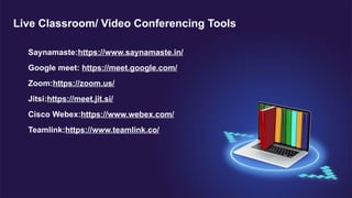 Saynamaste:https://www.saynamaste.in/
Google meet: https://meet.google.com/
Zoom:https://zoom.us/
Jitsi:https://meet.jit.si/
Cisco Webex:https://www.webex.com/
Teamlink:https://www.teamlink.co/
Live Classroom/ Video Conferencing Tools
 