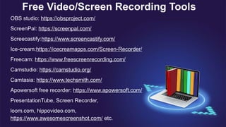 Free Video/Screen Recording Tools
OBS studio: https://obsproject.com/
ScreenPal: https://screenpal.com/
Screecastify:https://www.screencastify.com/
Ice-cream:https://icecreamapps.com/Screen-Recorder/
Freecam: https://www.freescreenrecording.com/
Camstudio: https://camstudio.org/
Camtasia: https://www.techsmith.com/
Apowersoft free recorder: https://www.apowersoft.com/
PresentationTube, Screen Recorder,
loom.com, hippovideo.com,
https://www.awesomescreenshot.com/ etc.
 