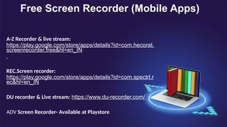 Free Screen Recorder (Mobile Apps)
A-Z Recorder & live stream:
https://play.google.com/store/apps/details?id=com.hecorat.
screenrecorder.free&hl=en_IN
REC.Screen recorder:
https://play.google.com/store/apps/details?id=com.spectrl.r
ec&hl=en_IN
DU recorder & Live stream: https://www.du-recorder.com/
ADV Screen Recorder- Available at Playstore
 