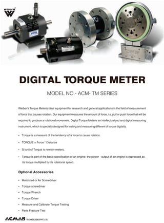 R

DIGITAL TORQUE METER
MODEL NO.- ACM- TM SERIES
Weiber's Torque Meteris ideal equipment for research and general applications in the field of measurement
of force that causes rotation. Our equipment measures the amount of force, i.e. pull or push force that will be
required to produce a rotational movement. Digital Torque Meteris an intellectualized and digital measuring
instrument, which is specially designed for testing and measuring different of torque digitally.
Ÿ Torque is a measure of the tendency of a force to cause rotation.
Ÿ TORQUE = Force * Distance
Ÿ SI unit of Torque is newton-meters.
Ÿ Torque is part of the basic specification of an engine: the power - output of an engine is expressed as

its torque multiplied by its rotational speed.

Optional Accessories
Ÿ Motorized or Air Screwdriver
Ÿ Torque screwdriver
Ÿ Torque Wrench
Ÿ Torque Driver
Ÿ Measure and Calibrate Torque Testing
Ÿ Parts Fracture Test

TECHNOLOGIES PVT. LTD.

 