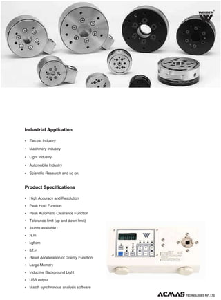 R

Industrial Application
Ÿ Electric Industry
Ÿ Machinery Industry
Ÿ Light Industry
Ÿ Automobile Industry
Ÿ Scientific Research and so on.

Product Specifications
Ÿ High Accuracy and Resolution
Ÿ Peak Hold Function
Ÿ Peak Automatic Clearance Function
Ÿ Tolerance limit (up and down limit)
Ÿ 3 units available :
Ÿ N.m
Ÿ kgf.cm
Ÿ lbf.in
Ÿ Reset Acceleration of Gravity Function
Ÿ Large Memory
Ÿ Inductive Background Light
Ÿ USB output
Ÿ Match synchronous analysis software
TECHNOLOGIES PVT. LTD.

 