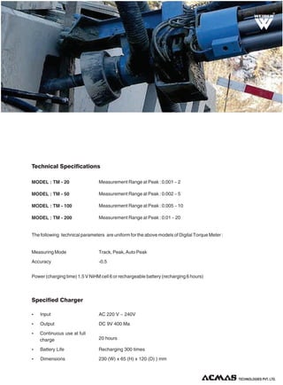 R

Technical Specifications
MODEL : TM - 20

Measurement Range at Peak : 0.001 ~ 2

MODEL : TM - 50

Measurement Range at Peak : 0.002 ~ 5

MODEL : TM - 100

Measurement Range at Peak : 0.005 ~ 10

MODEL : TM - 200

Measurement Range at Peak : 0.01 ~ 20

The following technical parameters are uniform for the above models of Digital Torque Meter :

Measuring Mode

Track, Peak, Auto Peak

Accuracy

-0.5

Power (charging time) 1.5 V NiHM cell 6 or rechargeable battery (recharging 6 hours)

Specified Charger
Ÿ

Input

AC 220 V ~ 240V

Ÿ

Output

DC 9V 400 Ma

Ÿ

Continuous use at full
charge

20 hours

Ÿ

Battery Life

Recharging 300 times

Ÿ

Dimensions

230 (W) x 65 (H) x 120 (D) ) mm

TECHNOLOGIES PVT. LTD.

 