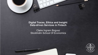 Digital Traces, Ethics and Insight:
Data-driven Services in Fintech
Claire Ingram Bogusz
Stockholm School Of Economics
 