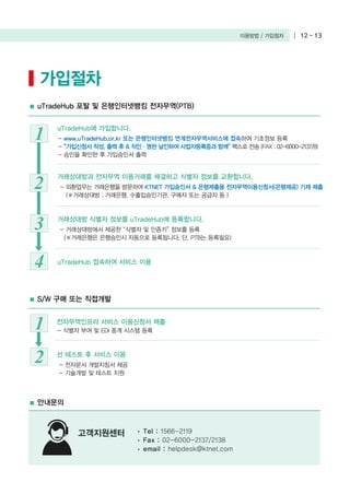 이용방법 / 가입절차 12 - 13
가입절차
uTradeHub 포탈 및 은행인터넷뱅킹 전자무역(PTB)
- www.uTradeHub.or.kr 또는 은행인터넷뱅킹 연계전자무역서비스에 접속하여 기초정보 등록
- “가입신청서 작성, 출력 후 & 직인・명판 날인하여 사업자등록증과 함께” 팩스로 전송 (FAX : 02-6000-2137/8)
- 승인을 확인한 후 가입승인서 출력
S/W 구매 또는 직접개발
안내문의
고객지원센터
1
uTradeHub에 가입합니다.
- 외환업무는 거래은행을 방문하여 KTNET 가입승인서 & 은행제출용 전자무역이용신청서(은행제공) 기재 제출
(※거래상대방 : 거래은행, 수출입승인기관, 구매자 또는 공급자 등 )
2
거래상대방과 전자무역 이용거래를 체결하고 식별자 정보를 교환합니다.
- 식별자 부여 및 EDI 중계 시스템 등록1 전자무역인프라 서비스 이용신청서 제출
- 전자문서 개발지침서 제공
- 기술개발 및 테스트 지원
2 선 테스트 후 서비스 이용
- 거래상대방에서 제공한 “식별자 및 인증키” 정보를 등록
(※거래은행은 은행승인시 자동으로 등록됩니다. 단, PTB는 등록필요)
3 거래상대방 식별자 정보를 uTradeHub에 등록합니다.
4 uTradeHub 접속하여 서비스 이용
Tel : 1566-2119
Fax : 02-6000-2137/2138
email : helpdesk@ktnet.com
 