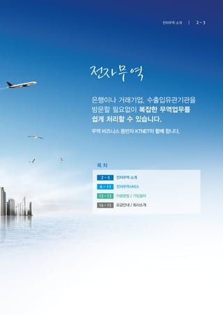 전자무역
은행이나 거래기업, 수출입유관기관을
방문할 필요없이 복잡한 무역업무를
쉽게 처리할 수 있습니다.
무역 비즈니스 동반자 KTNET이 함께 합니다.
전자무역 소개
목 차
2 - 3전자무역 소개
2 - 5
6 - 11 전자무역서비스
이용방법 / 가입절차12 - 13
요금안내 / 회사소개14 - 15
 