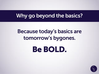 Because today’s basics are
tomorrow’s bygones.
Be BOLD.
Why go beyond the basics?
 