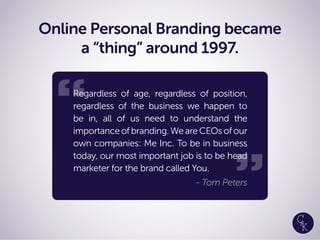 “
Online Personal Branding became
a “thing” around 1997.
Regardless of age, regardless of position,
regardless of the business we happen to
be in, all of us need to understand the
importanceofbranding.WeareCEOsofour
own companies: Me Inc. To be in business
today, our most important job is to be head
marketer for the brand called You.
- Tom Peters
“
“
 