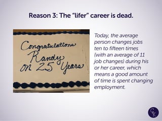 Reason 3: The “lifer” career is dead.
Today, the average
person changes jobs
ten to fifteen times
(with an average of 11
job changes) during his
or her career, which
means a good amount
of time is spent changing
employment.
 