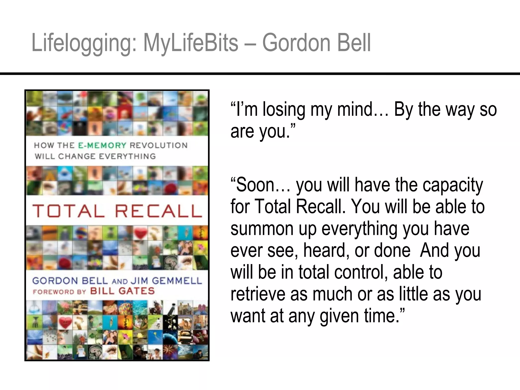 Lifelogging: MyLifeBits – Gordon Bell “ I’m losing my mind… By the way so are you.” “ Soon… you will have the capacity for Total Recall. You will be able to summon up everything you have ever see, heard, or done  And you will be in total control, able to retrieve as much or as little as you want at any given time.” 