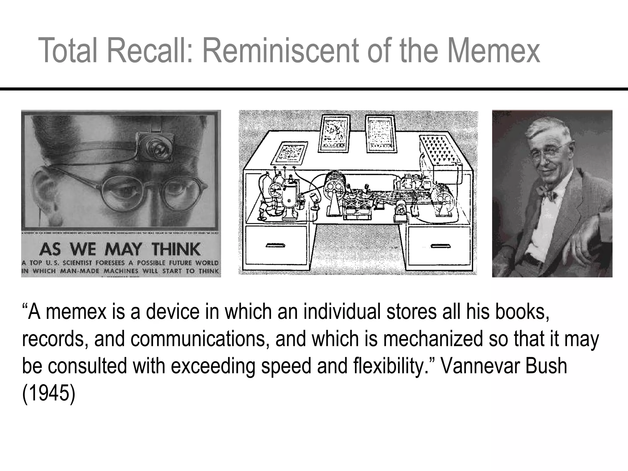 Total Recall: Reminiscent of the Memex “ A memex is a device in which an individual stores all his books, records, and communications, and which is mechanized so that it may be consulted with exceeding speed and flexibility.” Vannevar Bush (1945) 