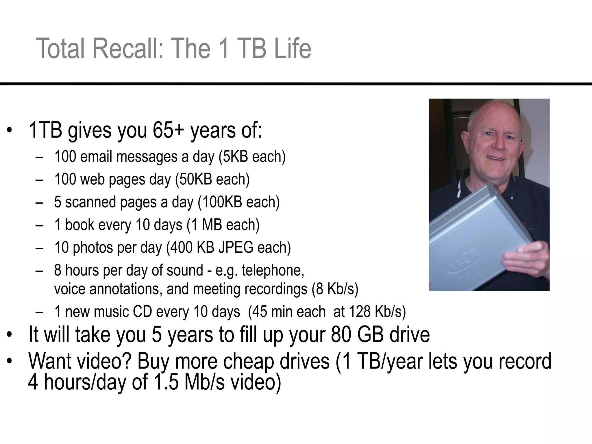 Total Recall: The 1 TB Life 1TB gives you 65+ years of: 100 email messages a day (5KB each) 100 web pages day (50KB each) 5 scanned pages a day (100KB each) 1 book every 10 days (1 MB each) 10 photos per day (400 KB JPEG each) 8 hours per day of sound - e.g. telephone, voice annotations, and meeting recordings (8 Kb/s) 1 new music CD every 10 days  (45 min each  at 128 Kb/s) It will take you 5 years to fill up your 80 GB drive Want video? Buy more cheap drives (1 TB/year lets you record 4 hours/day of 1.5 Mb/s video) 