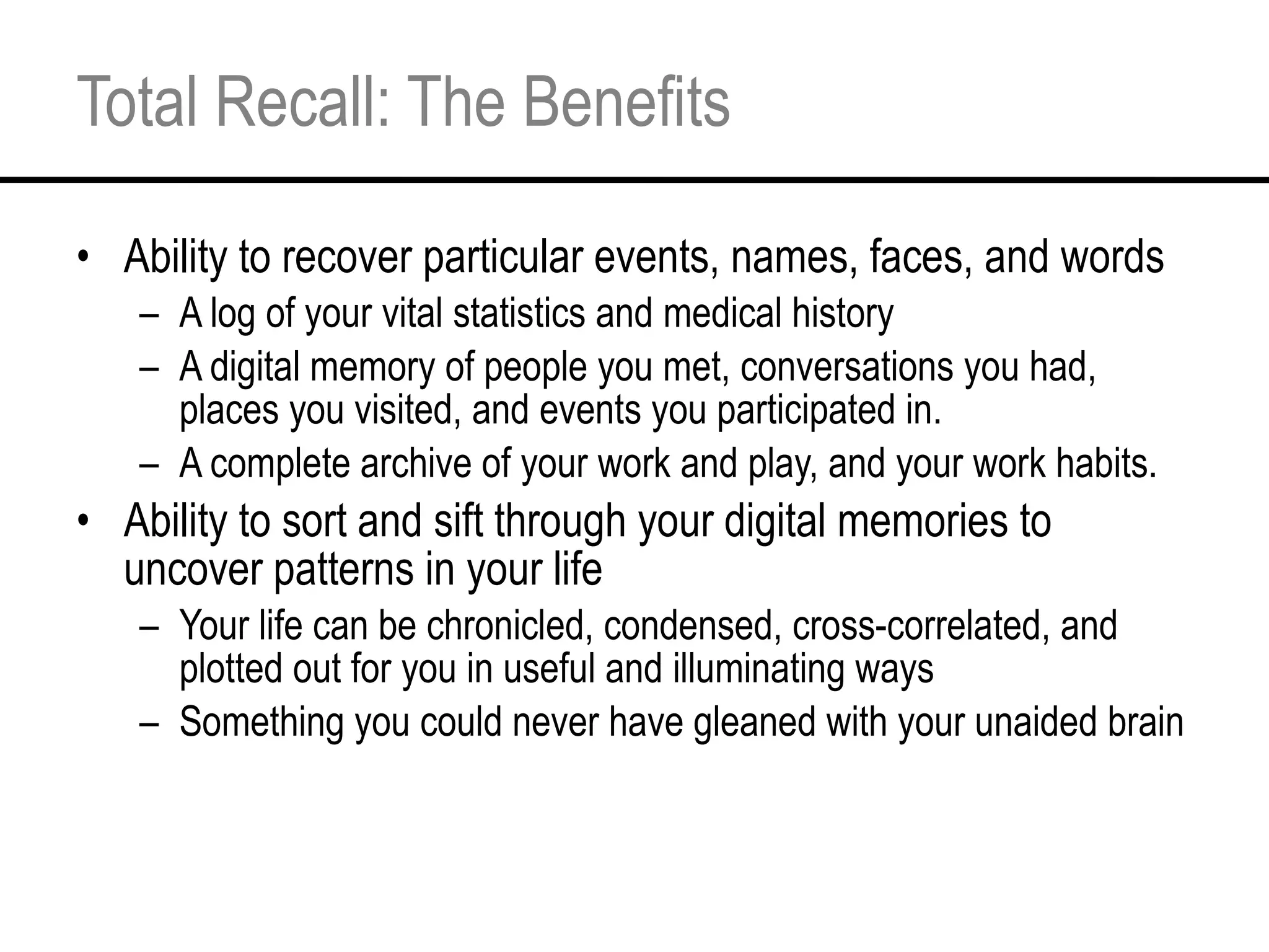 Total Recall: The Benefits Ability to recover particular events, names, faces, and words A log of your vital statistics and medical history A digital memory of people you met, conversations you had, places you visited, and events you participated in.  A complete archive of your work and play, and your work habits.  Ability to sort and sift through your digital memories to uncover patterns in your life  Your life can be chronicled, condensed, cross-correlated, and plotted out for you in useful and illuminating ways Something you could never have gleaned with your unaided brain 