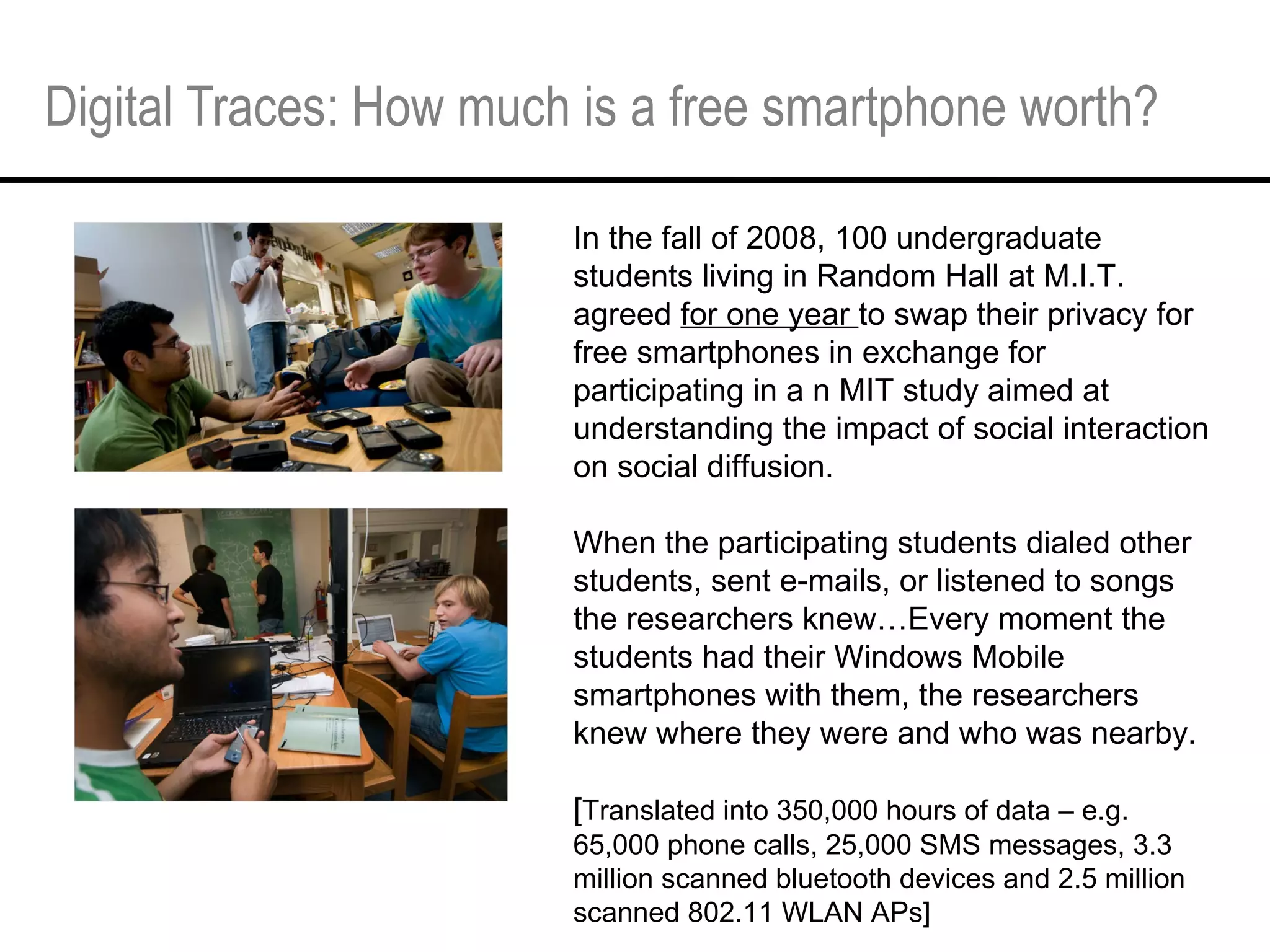 Digital Traces: How much is a free smartphone worth? In the fall of 2008, 100 undergraduate students living in Random Hall at M.I.T. agreed  for one year  to swap their privacy for free smartphones in exchange for participating in a n MIT study aimed at understanding the impact of social interaction on social diffusion. When the participating students dialed other students, sent e-mails, or listened to songs the researchers knew…Every moment the students had their Windows Mobile smartphones with them, the researchers knew where they were and who was nearby.  [ Translated into 350,000 hours of data – e.g. 65,000 phone calls, 25,000 SMS messages, 3.3 million scanned bluetooth devices and 2.5 million scanned 802.11 WLAN APs]  