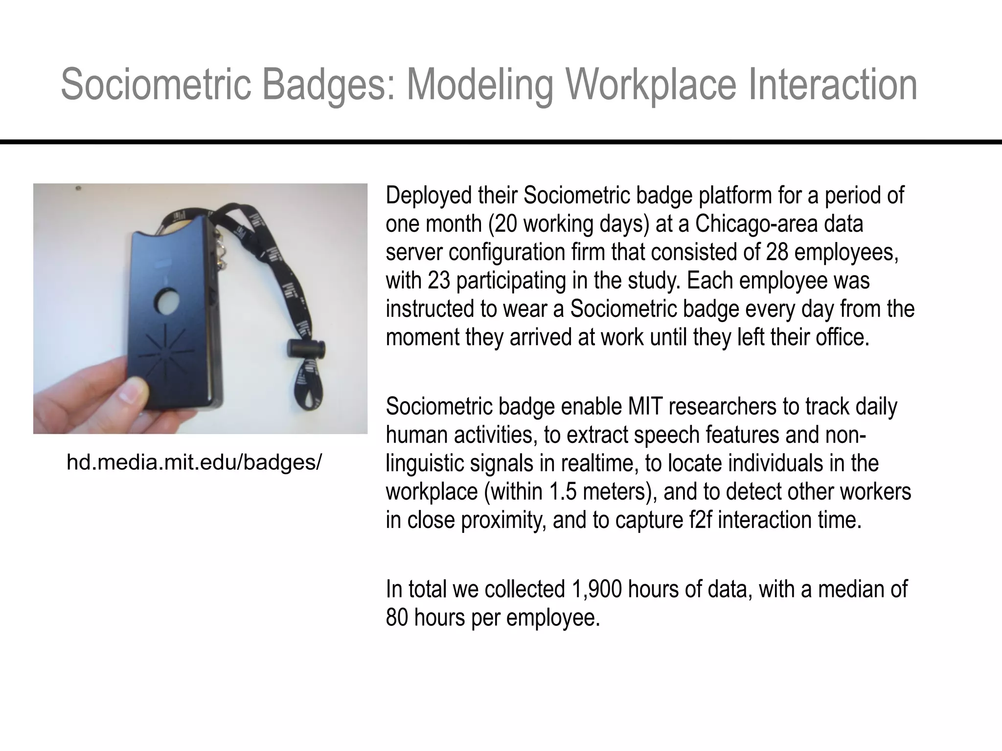 Sociometric Badges: Modeling Workplace Interaction Deployed their Sociometric badge platform for a period of one month (20 working days) at a Chicago-area data server configuration firm that consisted of 28 employees, with 23 participating in the study. Each employee was instructed to wear a Sociometric badge every day from the moment they arrived at work until they left their office. Sociometric badge enable MIT researchers to track daily human activities, to extract speech features and non-linguistic signals in realtime, to locate individuals in the workplace (within 1.5 meters), and to detect other workers in close proximity, and to capture f2f interaction time. In total we collected 1,900 hours of data, with a median of 80 hours per employee.  hd.media.mit.edu/badges/ 