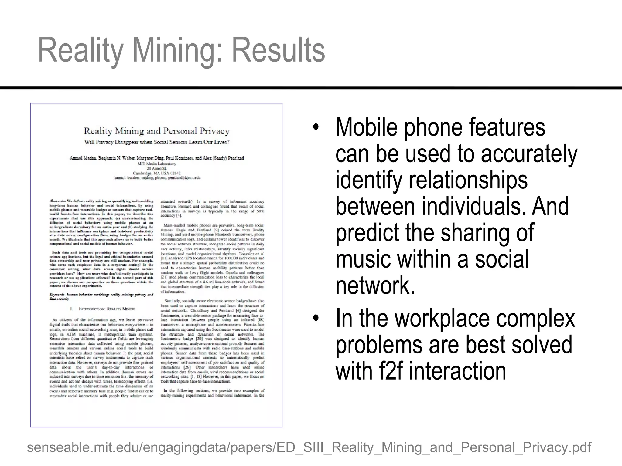 Reality Mining: Results Mobile phone features can be used to accurately identify relationships between individuals. And predict the sharing of music within a social network. In the workplace complex problems are best solved with f2f interaction senseable.mit.edu/engagingdata/papers/ED_SIII_Reality_Mining_and_Personal_Privacy.pdf 