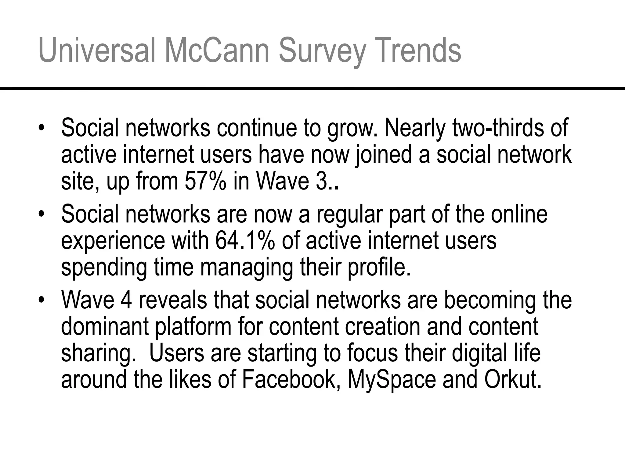 Universal McCann Survey Trends Social networks continue to grow. Nearly two-thirds of active internet users have now joined a social network site, up from 57% in Wave 3. . Social networks are now a regular part of the online experience with 64.1% of active internet users spending time managing their profile. Wave 4 reveals that social networks are becoming the dominant platform for content creation and content sharing.  Users are starting to focus their digital life around the likes of Facebook, MySpace and Orkut. 