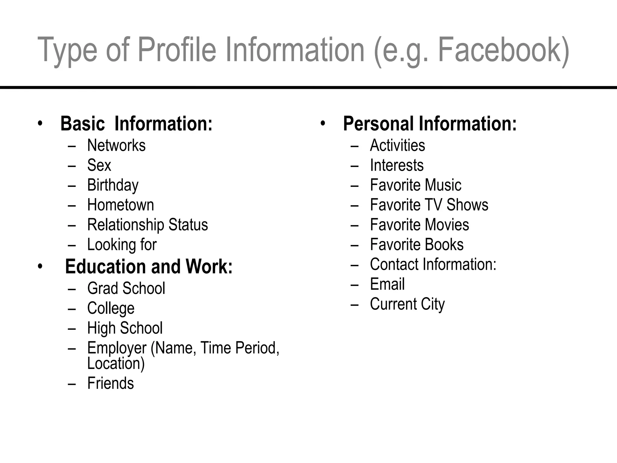 Type of Profile Information (e.g. Facebook) Basic  Information: Networks Sex Birthday Hometown Relationship Status Looking for   Education and Work: Grad School College High School Employer (Name, Time Period, Location) Friends Personal Information: Activities Interests Favorite Music Favorite TV Shows Favorite Movies Favorite Books Contact Information: Email Current City 