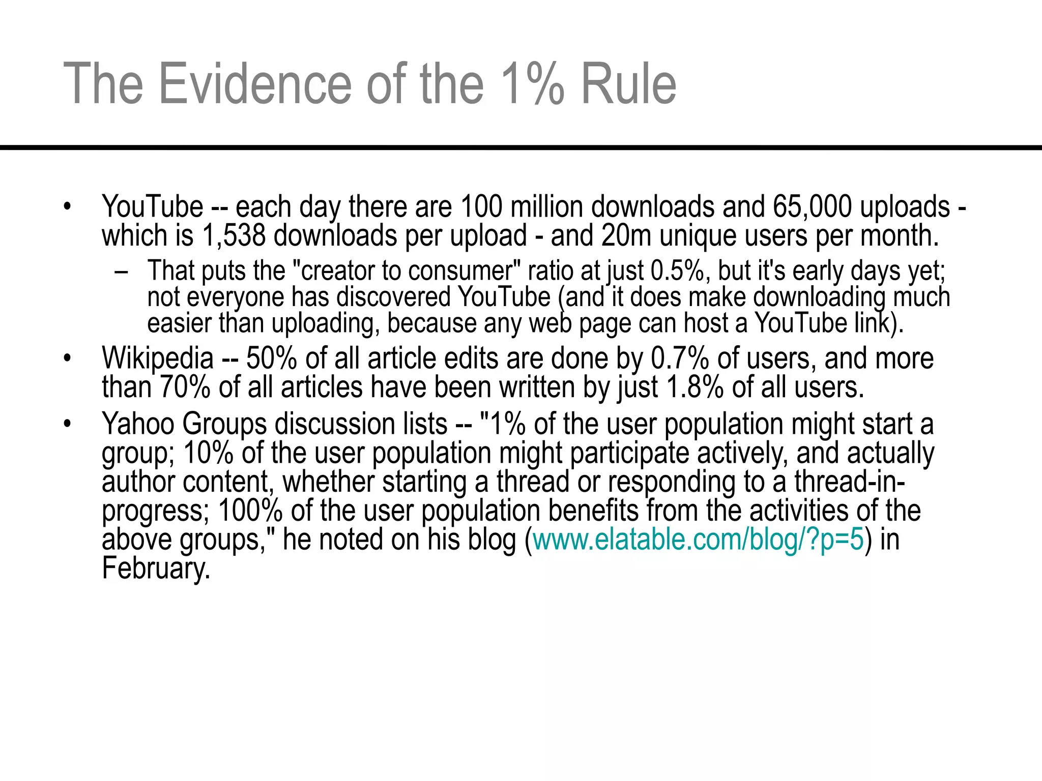 The Evidence of the 1% Rule YouTube -- each day there are 100 million downloads and 65,000 uploads - which is 1,538 downloads per upload - and 20m unique users per month. That puts the "creator to consumer" ratio at just 0.5%, but it's early days yet; not everyone has discovered YouTube (and it does make downloading much easier than uploading, because any web page can host a YouTube link). Wikipedia -- 50% of all article edits are done by 0.7% of users, and more than 70% of all articles have been written by just 1.8% of all users. Yahoo Groups discussion lists -- "1% of the user population might start a group; 10% of the user population might participate actively, and actually author content, whether starting a thread or responding to a thread-in-progress; 100% of the user population benefits from the activities of the above groups," he noted on his blog ( www.elatable.com/blog/?p=5 ) in February. 