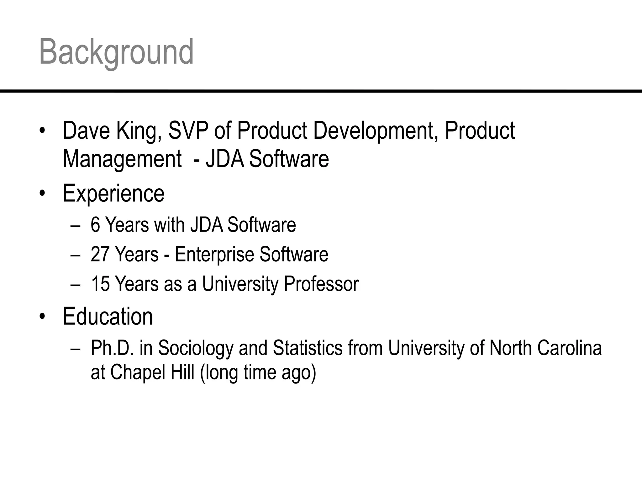 Background Dave King, SVP of Product Development, Product Management  - JDA Software Experience 6 Years with JDA Software 27 Years - Enterprise Software 15 Years as a University Professor Education Ph.D. in Sociology and Statistics from University of North Carolina at Chapel Hill (long time ago) 