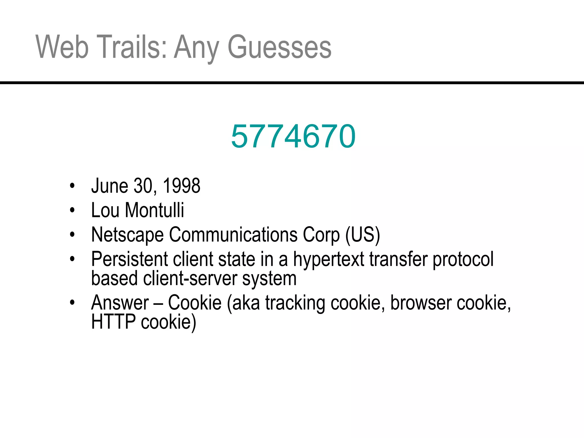 Web Trails: Any Guesses June 30, 1998 Lou Montulli  Netscape Communications Corp (US) Persistent client state in a hypertext transfer protocol based client-server system Answer – Cookie (aka tracking cookie, browser cookie, HTTP cookie) 5774670 