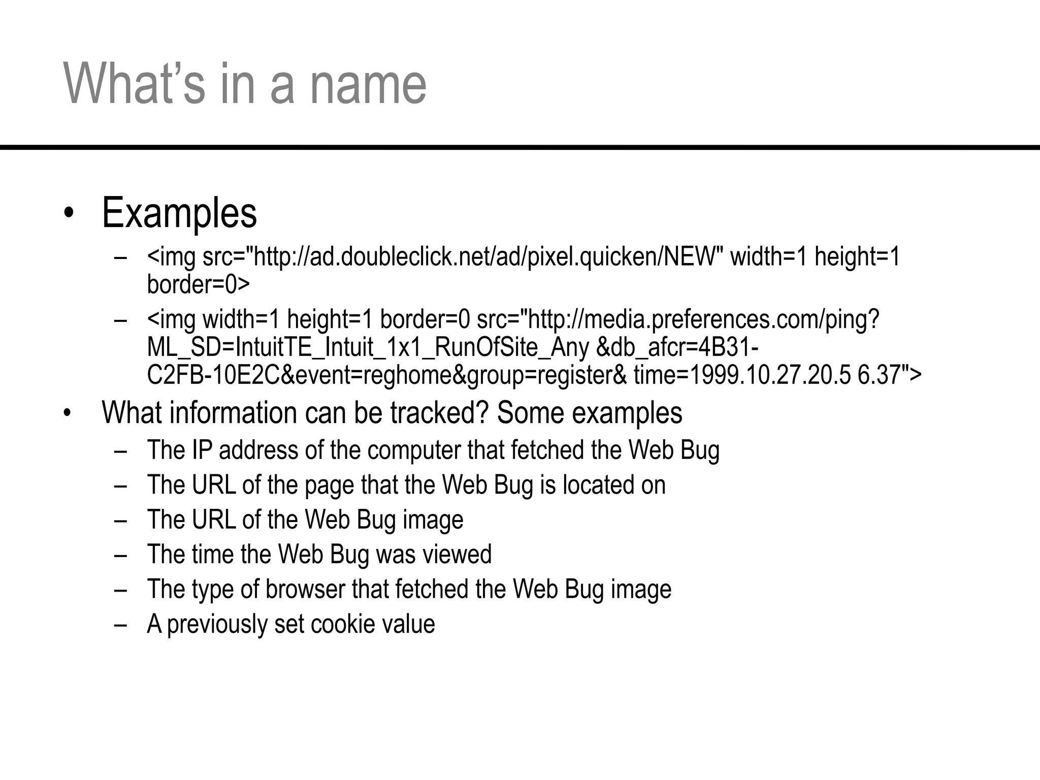 What’s in a name Examples <img src="http://ad.doubleclick.net/ad/pixel.quicken/NEW" width=1 height=1 border=0> <img width=1 height=1 border=0 src="http://media.preferences.com/ping?ML_SD=IntuitTE_Intuit_1x1_RunOfSite_Any &db_afcr=4B31-C2FB-10E2C&event=reghome&group=register& time=1999.10.27.20.5 6.37">  What information can be tracked? Some examples The IP address of the computer that fetched the Web Bug  The URL of the page that the Web Bug is located on  The URL of the Web Bug image  The time the Web Bug was viewed  The type of browser that fetched the Web Bug image  A previously set cookie value  