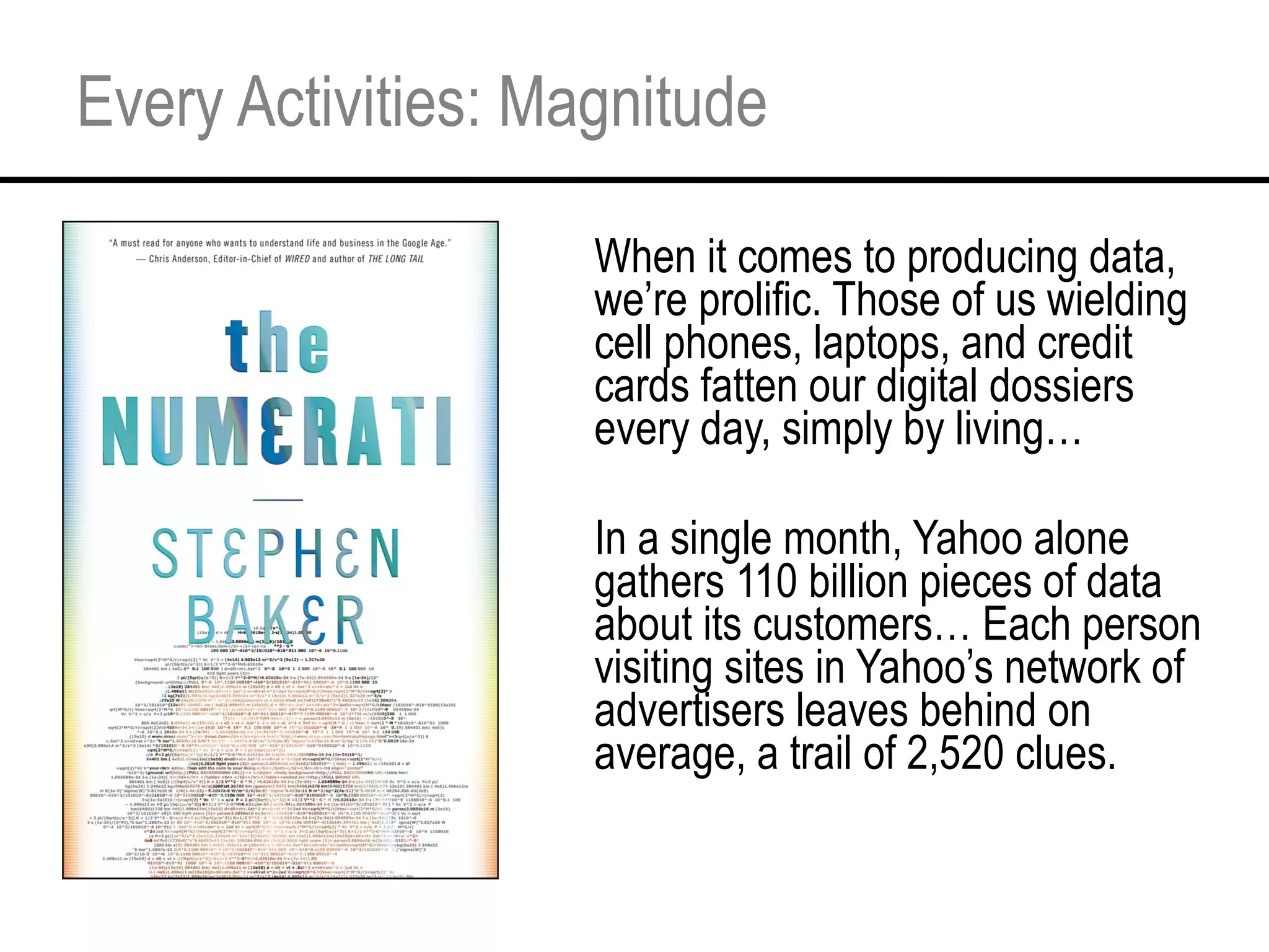 Every Activities: Magnitude When it comes to producing data, we’re prolific. Those of us wielding cell phones, laptops, and credit cards fatten our digital dossiers every day, simply by living… In a single month, Yahoo alone gathers 110 billion pieces of data about its customers… Each person visiting sites in Yahoo’s network of advertisers leaves behind on average, a trail of 2,520 clues. 
