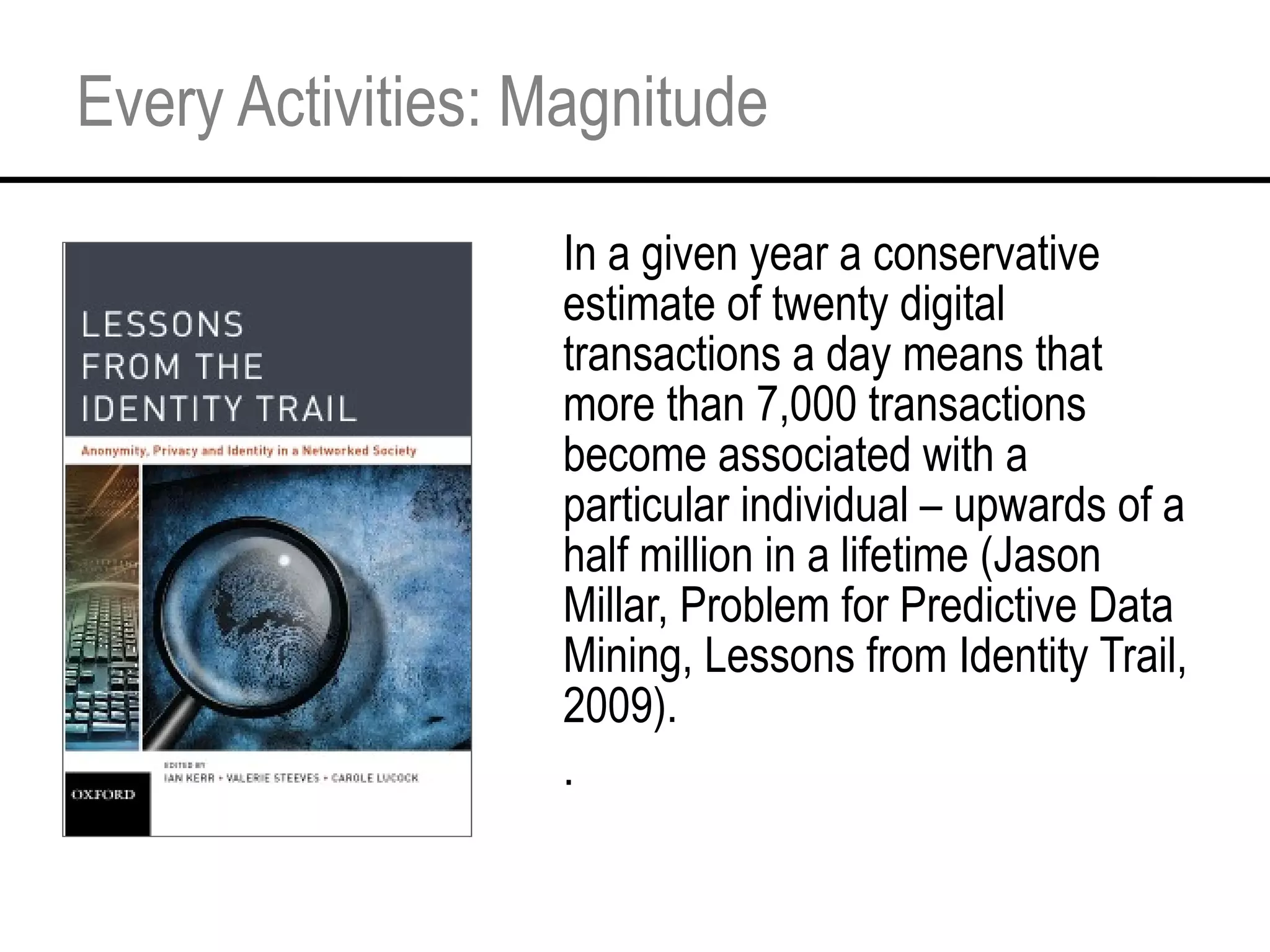 Every Activities: Magnitude In a given year a conservative estimate of twenty digital transactions a day means that more than 7,000 transactions become associated with a particular individual – upwards of a half million in a lifetime (Jason Millar, Problem for Predictive Data Mining, Lessons from Identity Trail, 2009). . 